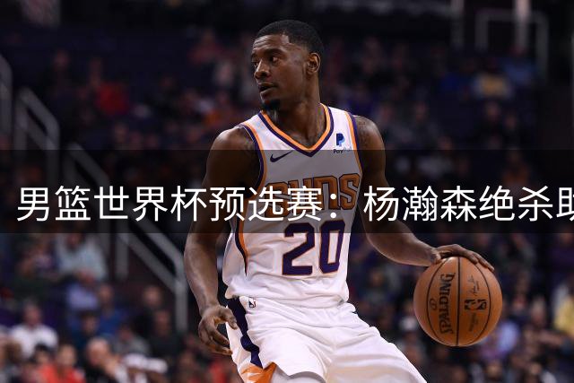 男篮世界杯预选赛：杨瀚森绝杀助中国险胜黎巴嫩